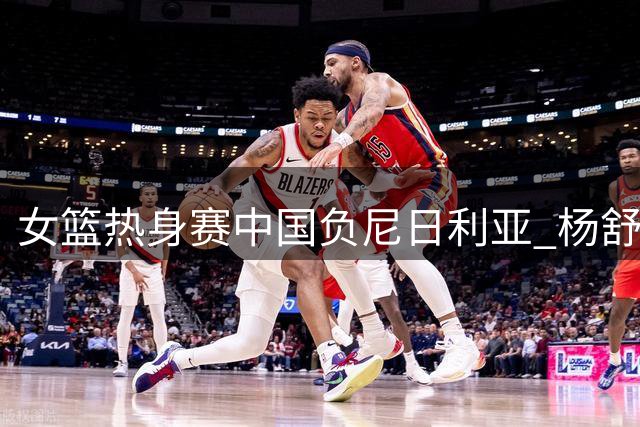 女篮热身赛中国负尼日利亚 杨舒予独揽23分难救主