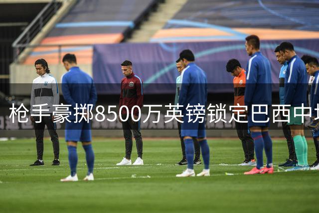 枪手豪掷8500万英镑锁定巴西中场核心 吉马良斯转会进入倒计时
