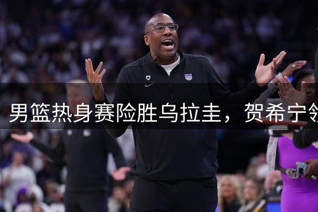 男篮热身赛险胜乌拉圭，贺希宁领衔，焦泊乔发挥亮眼