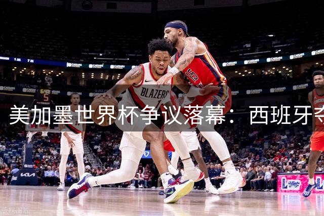 美加墨世界杯争议落幕：西班牙夺冠背后，阿根廷粗野战术引众怒