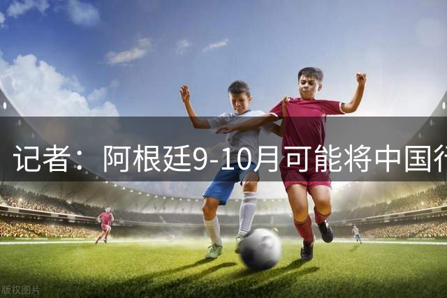 记者：阿根廷9-10月可能将中国行，进行2场热身赛