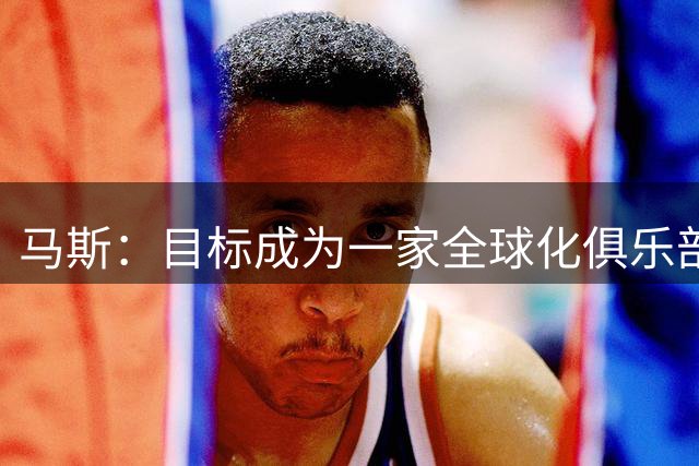 马斯：目标成为一家全球化俱乐部，签卡塞米罗符合该理念