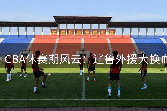 CBA休赛期风云：辽鲁外援大换血 徐杰顶薪留队 王哲林首谈NBA遗憾