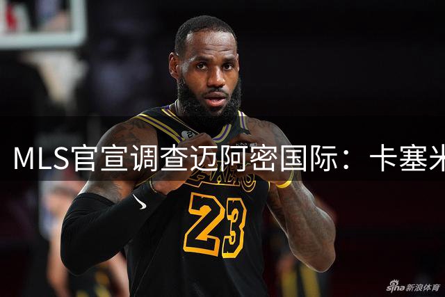 MLS官宣调查迈阿密国际：卡塞米罗转会涉嫌违规